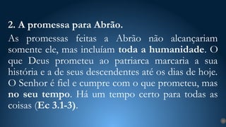 2. A promessa para Abrão.
As promessas feitas a Abrão não alcançariam
somente ele, mas incluíam toda a humanidade. O
que Deus prometeu ao patriarca marcaria a sua
história e a de seus descendentes até os dias de hoje.
O Senhor é fiel e cumpre com o que prometeu, mas
no seu tempo. Há um tempo certo para todas as
coisas (Ec 3.1-3).
13
 