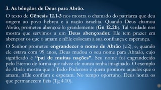 3. As bênçãos de Deus para Abrão.
O texto de Gênesis 12.1-3 nos mostra o chamado do patriarca que deu
origem ao povo hebreu e à nação israelita. Quando Deus chamou
Abrão, prometeu abençoá-lo grandemente (Gn 12.2b). Tal verdade nos
mostra que servimos a um Deus abençoador. Ele tem prazer em
abençoar os que o amam e nEle colocam a sua confiança e esperança.
O Senhor prometeu engrandecer o nome de Abrão (v.2), e, quando
ele estava com 99 anos, Deus mudou o seu nome para Abraão, cujo
significado é “pai de muitas nações”. Seu nome foi engrandecido
pelo Eterno de forma que talvez ele nunca tenha imaginado. O exemplo
de Abrão mostra que o Todo-Poderoso é quem promove aqueles que o
amam, nEle confiam e esperam. No tempo oportuno, Deus honra os
que permanecem fiéis (Tg 4.10).
14
 