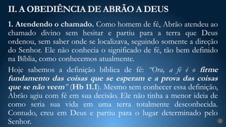 1. Atendendo o chamado. Como homem de fé, Abrão atendeu ao
chamado divino sem hesitar e partiu para a terra que Deus
ordenou, sem saber onde se localizava, seguindo somente a direção
do Senhor. Ele não conhecia o significado de fé, tão bem definido
na Bíblia, como conhecemos atualmente.
Hoje sabemos a definição bíblica de fé: “Ora, a fé é o firme
fundamento das coisas que se esperam e a prova das coisas
que se não veem” (Hb 11.1). Mesmo sem conhecer essa definição,
Abrão agiu com fé em sua decisão. Ele não tinha a menor ideia de
como seria sua vida em uma terra totalmente desconhecida.
Contudo, creu em Deus e partiu para o lugar determinado pelo
Senhor.
II. A OBEDIÊNCIA DE ABRÃO A DEUS
17
 