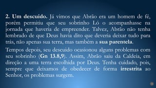 2. Um descuido. Já vimos que Abrão era um homem de fé,
porém permitiu que seu sobrinho Ló o acompanhasse na
jornada que haveria de empreender. Talvez, Abrão não tenha
lembrado de que Deus havia dito que deveria deixar tudo para
trás, não apenas sua terra, mas também a sua parentela.
Tempos depois, seu descuido ocasionou alguns problemas com
seu sobrinho (Gn 13.8,9). Assim, Abrão saiu da Caldeia, em
direção a uma terra escolhida por Deus. Tenha cuidado, pois,
sempre que deixamos de obedecer de forma irrestrita ao
Senhor, os problemas surgem.
18
 