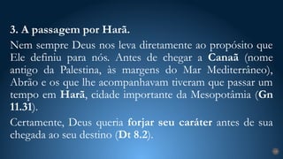3. A passagem por Harã.
Nem sempre Deus nos leva diretamente ao propósito que
Ele definiu para nós. Antes de chegar a Canaã (nome
antigo da Palestina, às margens do Mar Mediterrâneo),
Abrão e os que lhe acompanhavam tiveram que passar um
tempo em Harã, cidade importante da Mesopotâmia (Gn
11.31).
Certamente, Deus queria forjar seu caráter antes de sua
chegada ao seu destino (Dt 8.2).
19
 