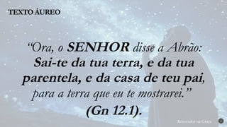 Renovados na Graça
Renovados na Graça
TEXTO ÁUREO
2
“Ora, o SENHOR disse a Abrão:
Sai-te da tua terra, e da tua
parentela, e da casa de teu pai,
para a terra que eu te mostrarei.”
(Gn 12.1).
 