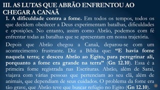 1. A dificuldade contra a fome. Em todos os tempos, todos os
que decidem obedecer a Deus experimentam batalhas, dificuldades
e oposições. No entanto, assim como Abrão, podemos com fé
enfrentar todas as batalhas que se apresentam em nossa trajetória.
Depois que Abrão chegou a Canaã, deparou-se com um
acontecimento frustrante. Diz a Bíblia que: “E havia fome
naquela terra; e desceu Abrão ao Egito, para peregrinar ali,
porquanto a fome era grande na terra” (Gn 12.10). Essa é a
primeira fome registrada nas Escrituras. Abrão, além de Sarai,
viajava com várias pessoas que pertenciam ao seu clã, além de
animais, que dependiam de seus cuidados. O problema da fome era
tão grave, que Abrão teve que buscar refúgio no Egito (Gn 12.10).
III. AS LUTAS QUE ABRÃO ENFRENTOU AO
CHEGAR A CANAÃ
22
 
