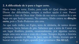 2. A dificuldade de ir para o lugar certo.
Havia fome na terra. Então, para onde ir? Qual direção tomar?
Diante das dificuldades, sempre a melhor opção é orar. Parece
estranho o fato de Deus tirar Abrão da sua terra e conduzi-lo a um
lugar em que havia escassez. No entanto, Abrão estava na direção
certa, pois o Todo-Poderoso não erra.
Ao que tudo indica, no Egito, terra de idolatria, de tantos deuses
estranhos, havia fartura de pão. Sabemos que a terra de Canaã era
um lugar frutífero, porém, ocasionalmente, por algumas razões,
surgia uma seca severa e com ela a fome. Tempos depois, a história
repetiu-se quando os filhos de Jacó, neto de Abrão, tiveram que ir
buscar socorro no Egito, quando José governava (Gn 42.1,2).
23
 