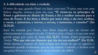3. A dificuldade em falar a verdade.
O texto diz que, quando Faraó viu Sarai, com seus 75 anos, mas com uma
beleza singular, tomou-a para sua casa: “E viram-na os príncipes de
Faraó e gabaram-na diante de Faraó; e foi a mulher tomada para a
casa de Faraó. E fez bem a Abrão por amor dela; e ele teve ovelhas,
e vacas, e jumentos, e servos, e servas, e jumentas, e camelos” (Gn
12.15,16).
Sarai foi tomada por Faraó, mas Deus impediu que ele tivesse um
relacionamento conjugal com ela. O Senhor feriu a Faraó e à sua casa com
grande praga por causa de Sarai (Gn 12.17). Então, Faraó perguntou a
Abrão: “Por que não me disseste que ela era tua mulher?” (Gn 12.18).
Abrão mentiu a respeito de Sarai porque teve medo de que os egípcios o
matassem quando soubessem que era sua esposa. Contudo, o Senhor com
sua graça livrou-o e a sua esposa dessa situação tão difícil. 24
 