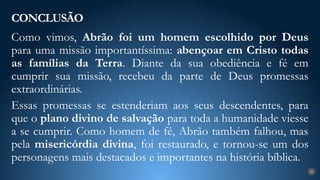 Como vimos, Abrão foi um homem escolhido por Deus
para uma missão importantíssima: abençoar em Cristo todas
as famílias da Terra. Diante da sua obediência e fé em
cumprir sua missão, recebeu da parte de Deus promessas
extraordinárias.
Essas promessas se estenderiam aos seus descendentes, para
que o plano divino de salvação para toda a humanidade viesse
a se cumprir. Como homem de fé, Abrão também falhou, mas
pela misericórdia divina, foi restaurado, e tornou-se um dos
personagens mais destacados e importantes na história bíblica.
CONCLUSÃO
26
 