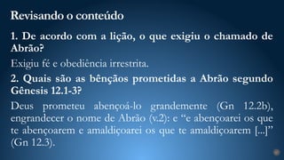 Revisando o conteúdo
27
1. De acordo com a lição, o que exigiu o chamado de
Abrão?
Exigiu fé e obediência irrestrita.
2. Quais são as bênçãos prometidas a Abrão segundo
Gênesis 12.1-3?
Deus prometeu abençoá-lo grandemente (Gn 12.2b),
engrandecer o nome de Abrão (v.2): e “e abençoarei os que
te abençoarem e amaldiçoarei os que te amaldiçoarem [...]”
(Gn 12.3).
 