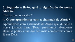 28
3. Segundo a lição, qual o significado do nome
Abraão?
“Pai de muitas nações.”
4. O que aprendemos com a chamada de Abrão?
Aprendemos com a chamada de Abrão que, durante a
nossa jornada nesta Terra, precisamos abandonar
algumas práticas que não são mais compatíveis com a
fé em Deus.
 