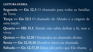 LEITURA DIÁRIA
4
Segunda — Gn 12.3 O chamado para todas as famílias
da Terra
Terça — Gn 12.1 O chamado de Abraão e a origem de
uma nação
Quarta — Hb 11.1 Abraão não sabia definir a fé, mas a
viveu
Quinta — Gn 12.10 Obstáculos no chamado divino
Sexta — Gn 12.15,16 Desafios éticos na chamada
Sábado — Gn 12.17,18 Deus zela pelos que Ele chama
 