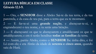 LEITURA BÍBLICA EM CLASSE
Gênesis 12.1-9.
6
1 — Ora, o SENHOR disse a Abrão: Sai-te da tua terra, e da tua
parentela, e da casa de teu pai, para a terra que eu te mostrarei.
2 — E far-te-ei uma grande nação, e abençoar-te-ei, e
engrandecerei o teu nome, e tu serás uma bênção.
3 — E abençoarei os que te abençoarem e amaldiçoarei os que te
amaldiçoarem; e em ti serão benditas todas as famílias da terra.
4 — Assim, partiu Abrão, como o SENHOR lhe tinha dito, e foi
Ló com ele; e era Abrão da idade de setenta e cinco anos, quando
saiu de Harã.
 