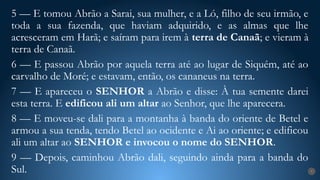 7
5 — E tomou Abrão a Sarai, sua mulher, e a Ló, filho de seu irmão, e
toda a sua fazenda, que haviam adquirido, e as almas que lhe
acresceram em Harã; e saíram para irem à terra de Canaã; e vieram à
terra de Canaã.
6 — E passou Abrão por aquela terra até ao lugar de Siquém, até ao
carvalho de Moré; e estavam, então, os cananeus na terra.
7 — E apareceu o SENHOR a Abrão e disse: À tua semente darei
esta terra. E edificou ali um altar ao Senhor, que lhe aparecera.
8 — E moveu-se dali para a montanha à banda do oriente de Betel e
armou a sua tenda, tendo Betel ao ocidente e Ai ao oriente; e edificou
ali um altar ao SENHOR e invocou o nome do SENHOR.
9 — Depois, caminhou Abrão dali, seguindo ainda para a banda do
Sul.
 