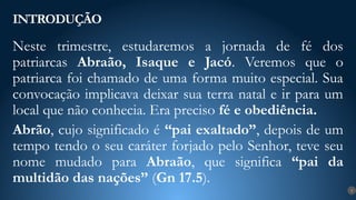 Neste trimestre, estudaremos a jornada de fé dos
patriarcas Abraão, Isaque e Jacó. Veremos que o
patriarca foi chamado de uma forma muito especial. Sua
convocação implicava deixar sua terra natal e ir para um
local que não conhecia. Era preciso fé e obediência.
Abrão, cujo significado é “pai exaltado”, depois de um
tempo tendo o seu caráter forjado pelo Senhor, teve seu
nome mudado para Abraão, que significa “pai da
multidão das nações” (Gn 17.5).
INTRODUÇÃO
9
 
