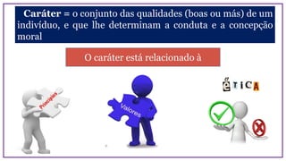 Caráter = o conjunto das qualidades (boas ou más) de um
indivíduo, e que lhe determinam a conduta e a concepção
moral
O caráter está relacionado à
 