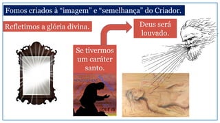 Fomos criados à “imagem” e “semelhança” do Criador.
Refletimos a glória divina.
Se tivermos
um caráter
santo.
Deus será
louvado.
 