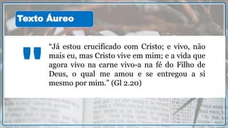 “Já estou crucificado com Cristo; e vivo, não
mais eu, mas Cristo vive em mim; e a vida que
agora vivo na carne vivo-a na fé do Filho de
Deus, o qual me amou e se entregou a si
mesmo por mim.” (Gl 2.20)
"
Texto Áureo
 