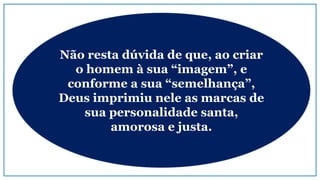 Não resta dúvida de que, ao criar
o homem à sua “imagem”, e
conforme a sua “semelhança”,
Deus imprimiu nele as marcas de
sua personalidade santa,
amorosa e justa.
 
