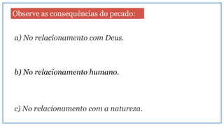 Observe as consequências do pecado:
a) No relacionamento com Deus.
b) No relacionamento humano.
c) No relacionamento com a natureza.
 