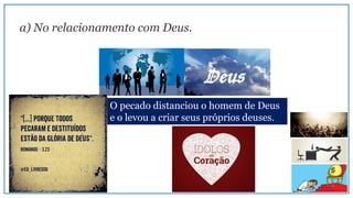 a) No relacionamento com Deus.
O pecado distanciou o homem de Deus
e o levou a criar seus próprios deuses.
 