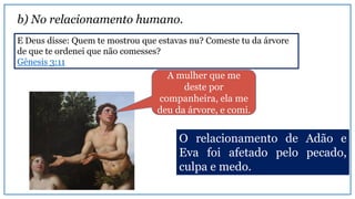 b) No relacionamento humano.
E Deus disse: Quem te mostrou que estavas nu? Comeste tu da árvore
de que te ordenei que não comesses?
Gênesis 3:11
A mulher que me
deste por
companheira, ela me
deu da árvore, e comi.
O relacionamento de Adão e
Eva foi afetado pelo pecado,
culpa e medo.
 