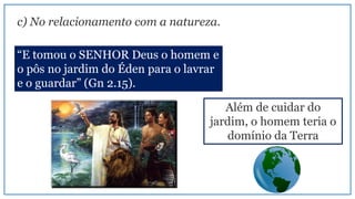 c) No relacionamento com a natureza.
“E tomou o SENHOR Deus o homem e
o pôs no jardim do Éden para o lavrar
e o guardar” (Gn 2.15).
Além de cuidar do
jardim, o homem teria o
domínio da Terra
 