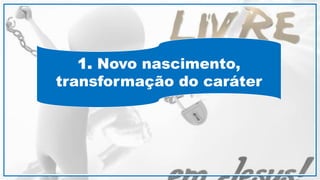 1. Novo nascimento,
transformação do caráter
 