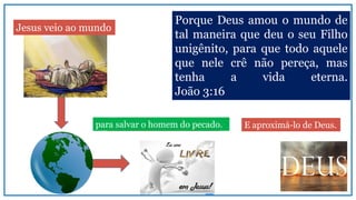 homem escravo do pecado.
Porque Deus amou o mundo de
tal maneira que deu o seu Filho
unigênito, para que todo aquele
que nele crê não pereça, mas
tenha a vida eterna.
João 3:16
Jesus veio ao mundo
para salvar o homem do pecado. E aproximá-lo de Deus.
 