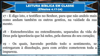 17 - E digo isto, e testifico no Senhor, para que não andeis mais
como andam também os outros gentios, na vaidade da sua
mente.
18 - Entenebrecidos no entendimento, separados da vida de
Deus pela ignorância que há neles, pela dureza do seu coração;
19 - Os quais, havendo perdido todo o sentimento, se
entregaram à dissolução, para com avidez cometerem toda a
impureza.
LEITURA BÍBLICA EM CLASSE
(Efésios 4.17-24)
 