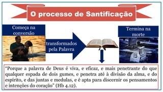 O processo de Santificação
transformados
pela Palavra
“Porque a palavra de Deus é viva, e eficaz, e mais penetrante do que
qualquer espada de dois gumes, e penetra até à divisão da alma, e do
espírito, e das juntas e medulas, e é apta para discernir os pensamentos
e intenções do coração” (Hb 4.12).
Começa na
conversão
Termina na
morte
 