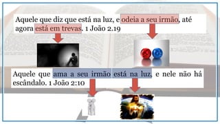 Aquele que diz que está na luz, e odeia a seu irmão, até
agora está em trevas. 1 João 2.19
Aquele que ama a seu irmão está na luz, e nele não há
escândalo. 1 João 2:10
 