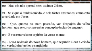 20 - Mas vós não aprendestes assim a Cristo,
21 - Se é que o tendes ouvido, e nele fostes ensinados, como está
a verdade em Jesus;
22 - Que, quanto ao trato passado, vos despojeis do velho
homem, que se corrompe pelas concupiscências do engano;
23 - E vos renoveis no espírito da vossa mente;
24 - E vos revistais do novo homem, que segundo Deus é criado
em verdadeira justiça e santidade.
 
