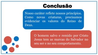 Conclusão
Nosso caráter reflete nossos princípios.
Como novas criaturas, precisamos
evidenciar os valores do Reino de
Deus.
O homem salvo e remido por Cristo
Jesus tem as marcas do Salvador no
seu ser e no seu comportamento.
 