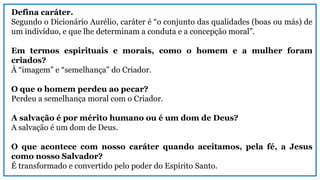 Defina caráter.
Segundo o Dicionário Aurélio, caráter é “o conjunto das qualidades (boas ou más) de
um indivíduo, e que lhe determinam a conduta e a concepção moral”.
Em termos espirituais e morais, como o homem e a mulher foram
criados?
À “imagem” e “semelhança” do Criador.
O que o homem perdeu ao pecar?
Perdeu a semelhança moral com o Criador.
A salvação é por mérito humano ou é um dom de Deus?
A salvação é um dom de Deus.
O que acontece com nosso caráter quando aceitamos, pela fé, a Jesus
como nosso Salvador?
É transformado e convertido pelo poder do Espírito Santo.
 