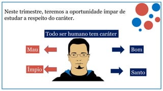 Neste trimestre, teremos a oportunidade ímpar de
estudar a respeito do caráter.
Todo ser humano tem caráter
Bom
Santo
Ímpio
Mau
 