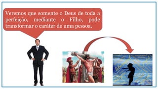 Veremos que somente o Deus de toda a
perfeição, mediante o Filho, pode
transformar o caráter de uma pessoa.
 