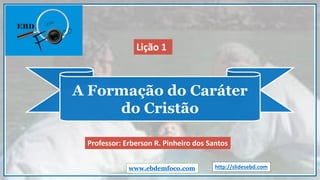 A Formação do Caráter
do Cristão
www.ebdemfoco.com
Professor: Erberson R. Pinheiro dos Santos
Lição 1
http://slidesebd.com
 