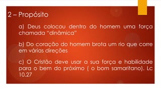 2 – Propósito
a) Deus colocou dentro do homem uma força
chamada “dinâmica”
b) Do coração do homem brota um rio que corre
em várias direções
c) O Cristão deve usar a sua força e habilidade
para o bem do próximo ( o bom samaritano). Lc
10.27
 