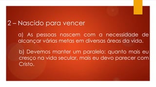 2 – Nascido para vencer
a) As pessoas nascem com a necessidade de
alcançar várias metas em diversas áreas da vida.
b) Devemos manter um paralelo: quanto mais eu
cresço na vida secular, mais eu devo parecer com
Cristo.
 