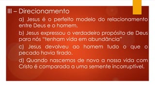 III – Direcionamento
a) Jesus é o perfeito modelo do relacionamento
entre Deus e o homem.
b) Jesus expressou o verdadeiro propósito de Deus
para nós “tenham vida em abundância”
c) Jesus devolveu ao homem tudo o que o
pecado havia tirado.
d) Quando nascemos de novo a nossa vida com
Cristo é comparada a uma semente incorruptível.
 