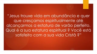 “Jesus trouxe vida em abundância e quer
que cresçamos espiritualmente até
alcançarmos a estatura de varão perfeito.
Qual é a sua estatura espiritual ? Você está
satisfeito com a sua vida Cristã ?”
 