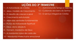 LIÇÕES DO 3º TRIMESTRE
1 – A maturidade do Cristão
2 – Jesus, modelo de Crescimento
3 – O desafio de crescer e servir
4 – Crescimento estruturado
5 – Além das verdades fundamentais
6 – Frutos da maturidade Espiritual
7 – Deus, dono absoluto
8 – Homem, mordomo de Deus
9 – A mordomia nossa de cada dia
10 – Mordomia intelectual e emocional
12 – Cuidando dos bens do Senhor
11 – Administrando tempo e talentos
13 – O serviço integral do Cristão
 