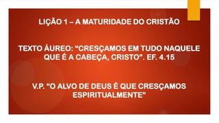 LIÇÃO 1 – A MATURIDADE DO CRISTÃO
TEXTO ÁUREO: “CRESÇAMOS EM TUDO NAQUELE
QUE É A CABEÇA, CRISTO”. EF. 4.15
V.P. “O ALVO DE DEUS É QUE CRESÇAMOS
ESPIRITUALMENTE”
 