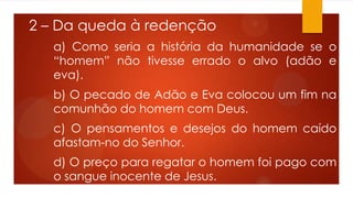 2 – Da queda à redenção
a) Como seria a história da humanidade se o
“homem” não tivesse errado o alvo (adão e
eva).
b) O pecado de Adão e Eva colocou um fim na
comunhão do homem com Deus.
c) O pensamentos e desejos do homem caído
afastam-no do Senhor.
d) O preço para regatar o homem foi pago com
o sangue inocente de Jesus.
 