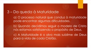 3 – Da queda à Maturidade
a) O processo natural que conduz à maturidade
pode encontrar algumas dificuldades.
b) Quando decidimos seguir o modelo de Cristo
nós estamos satisfazendo o propósito de Deus.
c) A Maturidade é o alvo mais sublime de Deus
para a vida de cada Cristão.
 