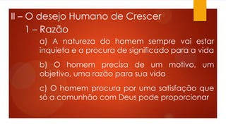 II – O desejo Humano de Crescer
1 – Razão
a) A natureza do homem sempre vai estar
inquieta e a procura de significado para a vida
b) O homem precisa de um motivo, um
objetivo, uma razão para sua vida
c) O homem procura por uma satisfação que
só a comunhão com Deus pode proporcionar
 