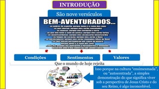 INTRODUÇÃO
São nove versículos
Condições Sentimentos Valores
Que o mundo de hoje rejeita
Isso porque na cultura “ensimesmada”,
ou “autocentrada”, a simples
demonstração do que significa viver
sob a perspectiva de Jesus Cristo e do
seu Reino, é algo inconcebível.
 