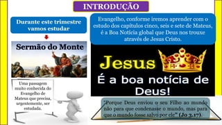 Durante este trimestre
vamos estudar
O problema é quando uma ideologia, por
exemplo, torna-se a orientação fundamental
da existência de uma pessoa.
Por mais justa que a referida ideologia, ela será
boa para alguns, mas nunca para todos.
Uma passagem
muito conhecida do
Evangelho de
Mateus que precisa,
urgentemente, ser
estudada.
“Porque Deus enviou o seu Filho ao mundo
não para que condenasse o mundo, mas para
que o mundo fosse salvo por ele” (Jo 3.17).
INTRODUÇÃO
Evangelho, conforme iremos aprender com o
estudo dos capítulos cinco, seis e sete de Mateus,
é a Boa Notícia global que Deus nos trouxe
através de Jesus Cristo.
 