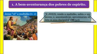 1. A bem-aventurança dos pobres de espírito.
Jesus "vê" a multidão (v. 1) “E JESUS, vendo a multidão, subiu a um
monte, e, assentando-se, aproximaram-se
dele os seus discípulos” (Mt 5.1).
 