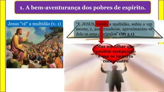 1. A bem-aventurança dos pobres de espírito.
Enxergar ou contemplar
Jesus "vê" a multidão (v. 1) “E JESUS, vendo a multidão, subiu a um
monte, e, assentando-se, aproximaram-se
dele os seus discípulos” (Mt 5.1).
vendo
X XMas um olhar que
contém compaixão
e que se importa
com o outro
 