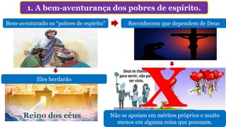 1. A bem-aventurança dos pobres de espírito.
Bem-aventurado os “pobres de espírito”
Reino dos céus
Eles herdarão
Reconhecem que dependem de Deus
Não se apoiam em méritos próprios e muito
menos em alguma coisa que possuam.
 