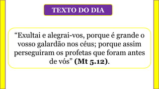 TEXTO DO DIA
“Exultai e alegrai-vos, porque é grande o
vosso galardão nos céus; porque assim
perseguiram os profetas que foram antes
de vós” (Mt 5.12).
 
